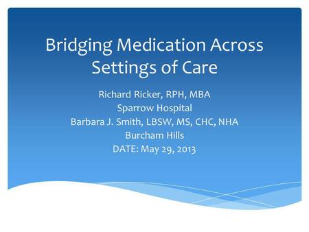Bridging Medication Across Settings of Care Richard Ricker, RPH, MBA Sparrow Hospital Barbara J. Smith, LBSW, MS, CHC, NHA Burcham Hills DATE: May 29,