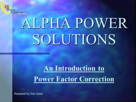 ALPHA POWER SOLUTIONS Presented by Eric Solot An Introduction to Power Factor Correction.