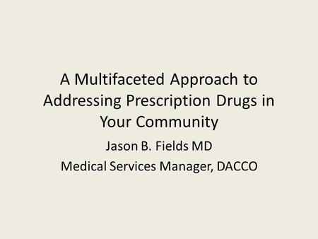 A Multifaceted Approach to Addressing Prescription Drugs in Your Community Jason B. Fields MD Medical Services Manager, DACCO.