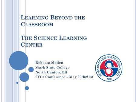 L EARNING B EYOND THE C LASSROOM T HE S CIENCE L EARNING C ENTER Rebecca Moden Stark State College North Canton, OH 2YC 3 Conference – May 20th/21st.