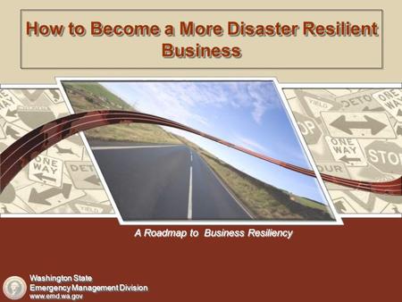 A Roadmap to Business Resiliency How to Become a More Disaster Resilient Business Washington State Emergency Management Division www.emd.wa.gov Washington.