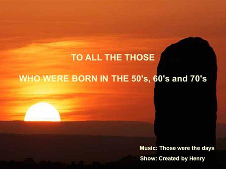 TO ALL THE THOSE WHO WERE BORN IN THE 50's, 60's and 70's Music: Those were the days Show: Created by Henry.