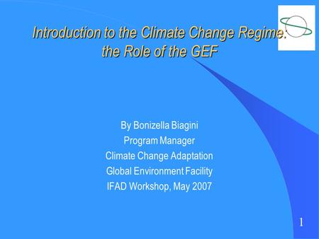 1 Introduction to the Climate Change Regime: the Role of the GEF By Bonizella Biagini Program Manager Climate Change Adaptation Global Environment Facility.
