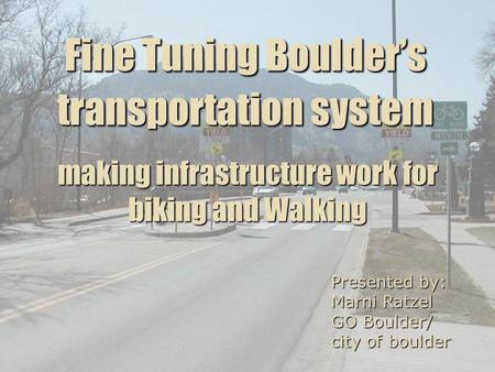 Fine Tuning Boulders transportation system Presented by: Marni Ratzel GO Boulder/ city of boulder making infrastructure work for biking and Walking.