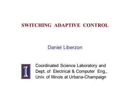 SWITCHING ADAPTIVE CONTROL Daniel Liberzon Coordinated Science Laboratory and Dept. of Electrical & Computer Eng., Univ. of Illinois at Urbana-Champaign.