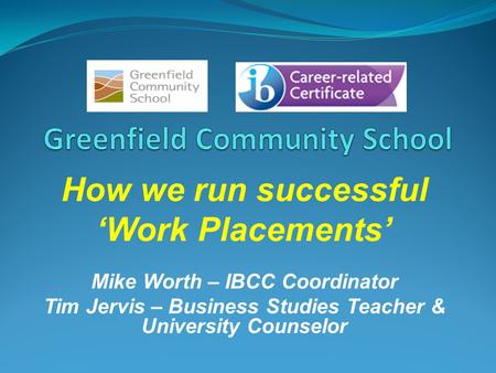 How we run successful Work Placements Mike Worth – IBCC Coordinator Tim Jervis – Business Studies Teacher & University Counselor.