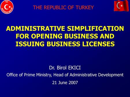 THE REPUBLIC OF TURKEY ADMINISTRATIVE SIMPLIFICATION FOR OPENING BUSINESS AND ISSUING BUSINESS LICENSES Dr. Birol EKICI Office of Prime Ministry, Head.