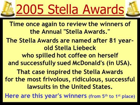 2005 Stella Awards Time once again to review the winners of the Annual Stella Awards. The Stella Awards are named after 81 year- old Stella Liebeck who.