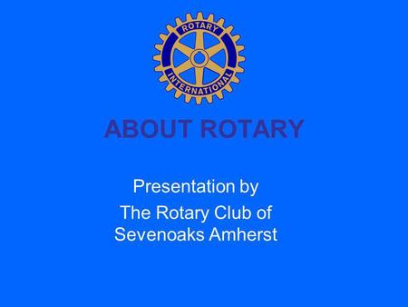 ABOUT ROTARY Presentation by The Rotary Club of Sevenoaks Amherst.