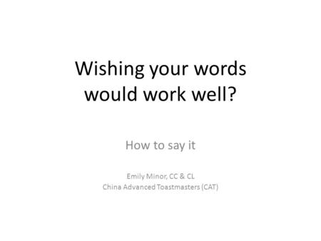 Wishing your words would work well? How to say it Emily Minor, CC & CL China Advanced Toastmasters (CAT)
