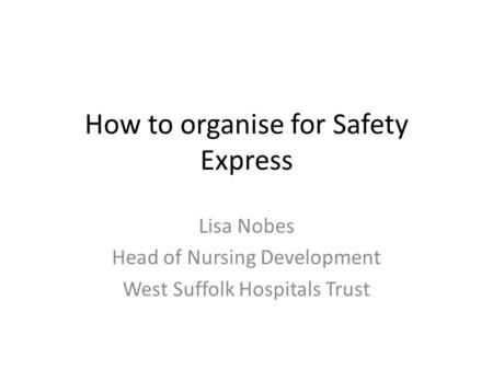 How to organise for Safety Express Lisa Nobes Head of Nursing Development West Suffolk Hospitals Trust.