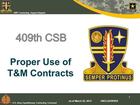 U.S. Army Expeditionary Contracting Command 409 th Contracting Support Brigade 1 Proper Use of T&M Contracts as of March 22, 2012 UNCLASSIFIED.