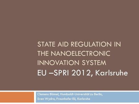 STATE AID REGULATION IN THE NANOELECTRONIC INNOVATION SYSTEM EU –SPRI 2012, Karlsruhe Clemens Blümel, Humboldt-Universität zu Berlin, Sven Wydra, Fraunhofer.