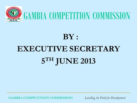 GAMBIA COMPETITION COMMISSION GAMBIA COMPETITION COMMISSION Levelling the Field for Development BY : EXECUTIVE SECRETARY 5 TH JUNE 2013.