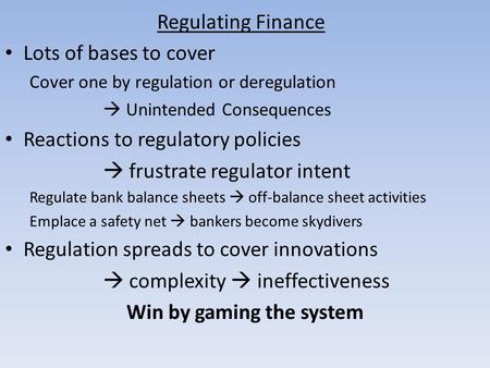 Regulating Finance Lots of bases to cover Cover one by regulation or deregulation Unintended Consequences Reactions to regulatory policies frustrate regulator.