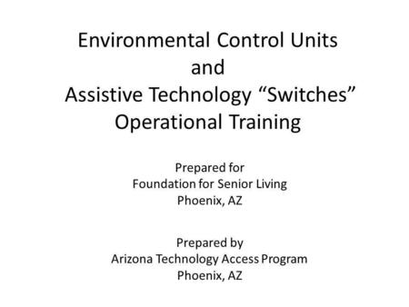 Environmental Control Units and Assistive Technology Switches Operational Training Prepared for Foundation for Senior Living Phoenix, AZ Prepared by Arizona.