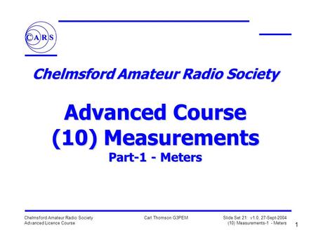 1 Chelmsford Amateur Radio Society Advanced Licence Course Carl Thomson G3PEM Slide Set 21: v1.0, 27-Sept-2004 (10) Measurements-1 - Meters Chelmsford.