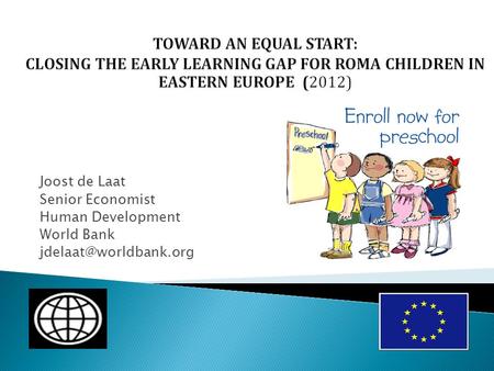 TOWARD AN EQUAL START: CLOSING THE EARLY LEARNING GAP FOR ROMA CHILDREN IN EASTERN EUROPE (2012) Joost de Laat Senior Economist Human Development World.