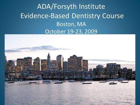 ADA/Forsyth Institute Evidence-Based Dentistry Course Boston, MA October 19-23, 2009.