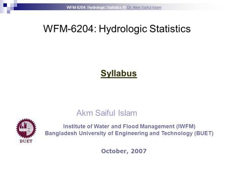 WFM 6204: Hydrologic Statistics © Dr. Akm Saiful IslamDr. Akm Saiful Islam WFM-6204: Hydrologic Statistics Akm Saiful Islam Syllabus October, 2007 Institute.