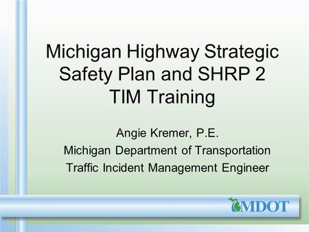 Michigan Highway Strategic Safety Plan and SHRP 2 TIM Training Angie Kremer, P.E. Michigan Department of Transportation Traffic Incident Management Engineer.