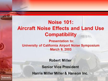 Noise 101: Aircraft Noise Effects and Land Use Compatibility Presentation to: University of California Airport Noise Symposium March 9, 2003 Robert Miller.