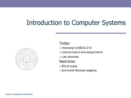 Fabián E. Bustamante, Spring 2007 Introduction to Computer Systems Today : Welcome to EECS 213 Lecture topics and assignments Lab rationale Next time:
