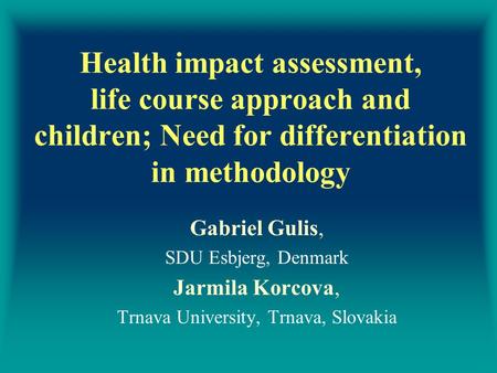 Health impact assessment, life course approach and children; Need for differentiation in methodology Gabriel Gulis, SDU Esbjerg, Denmark Jarmila Korcova,