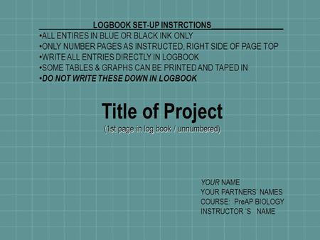 Title of Project (1st page in log book / unnumbered) LOGBOOK SET-UP INSTRCTIONS __________________ ALL ENTIRES IN BLUE OR BLACK INK ONLY ONLY NUMBER PAGES.