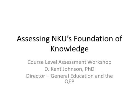 Assessing NKUs Foundation of Knowledge Course Level Assessment Workshop D. Kent Johnson, PhD Director – General Education and the QEP.