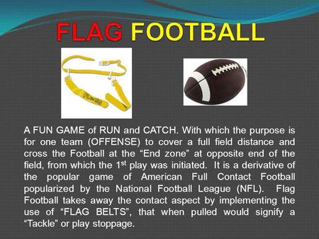 A FUN GAME of RUN and CATCH. With which the purpose is for one team (OFFENSE) to cover a full field distance and cross the Football at the End zone at.
