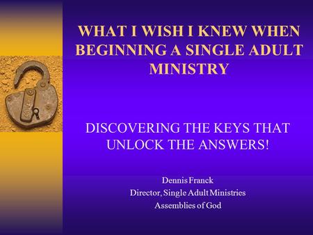 WHAT I WISH I KNEW WHEN BEGINNING A SINGLE ADULT MINISTRY DISCOVERING THE KEYS THAT UNLOCK THE ANSWERS! Dennis Franck Director, Single Adult Ministries.