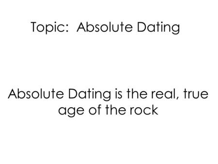 Topic: Absolute Dating Absolute Dating is the real, true age of the rock.