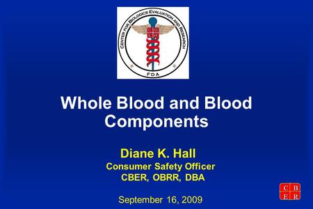 CBER Whole Blood and Blood Components Diane K. Hall Consumer Safety Officer CBER, OBRR, DBA September 16, 2009.