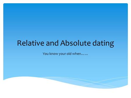 Relative and Absolute dating You know your old when……
