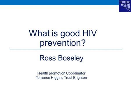 What is good HIV prevention? Ross Boseley Health promotion Coordinator Terrence Higgins Trust Brighton.