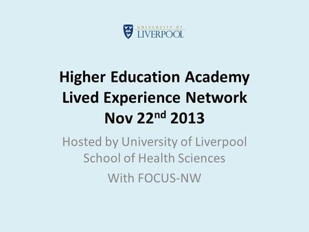 Higher Education Academy Lived Experience Network Nov 22 nd 2013 Hosted by University of Liverpool School of Health Sciences With FOCUS-NW.