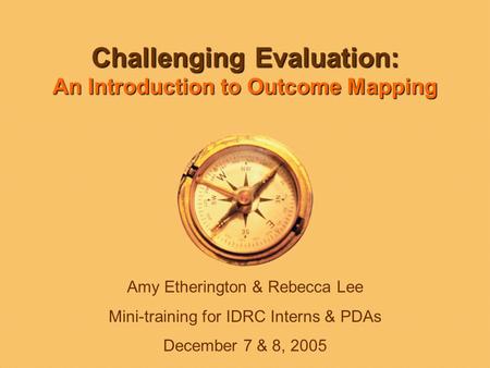Challenging Evaluation: An Introduction to Outcome Mapping Amy Etherington & Rebecca Lee Mini-training for IDRC Interns & PDAs December 7 & 8, 2005.