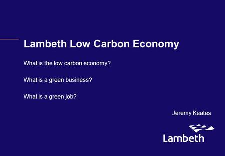 Lambeth Low Carbon Economy What is the low carbon economy? What is a green business? What is a green job? Jeremy Keates.