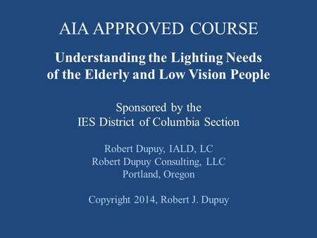 Understanding the Lighting Needs of the Elderly and Low Vision People Sponsored by the IES District of Columbia Section Robert Dupuy, IALD, LC Robert Dupuy.