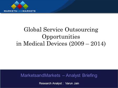 Global Service Outsourcing Opportunities in Medical Devices (2009 – 2014) MarketsandMarkets – Analyst Briefing Research Analyst : Varun Jain.