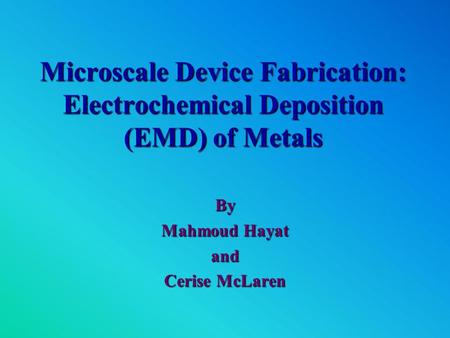Microscale Device Fabrication: Electrochemical Deposition (EMD) of Metals By Mahmoud Hayat and Cerise McLaren.
