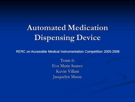 Automated Medication Dispensing Device Team 6: Eva Marie Suarez Kevin Villani Jacquelyn Masse RERC on Accessible Medical Instrumentation Competition 2005-2006.