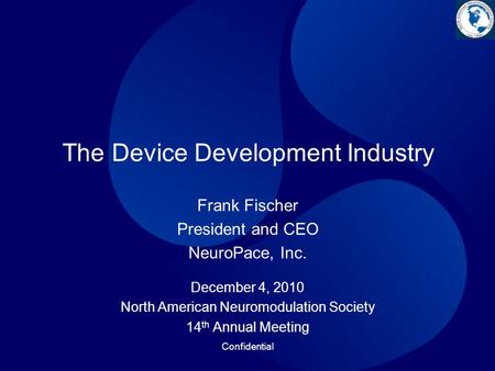 Confidential The Device Development Industry December 4, 2010 North American Neuromodulation Society 14 th Annual Meeting Frank Fischer President and CEO.