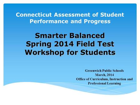 Connecticut Assessment of Student Performance and Progress Smarter Balanced Spring 2014 Field Test Workshop for Students Greenwich Public Schools March,