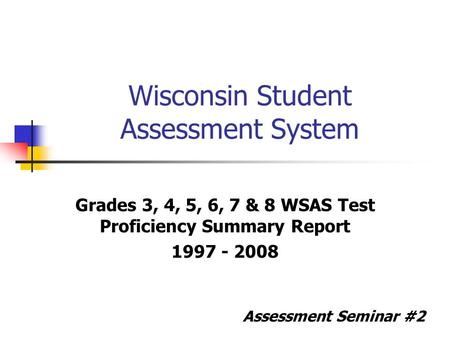 Wisconsin Student Assessment System Grades 3, 4, 5, 6, 7 & 8 WSAS Test Proficiency Summary Report 1997 - 2008 Assessment Seminar #2.