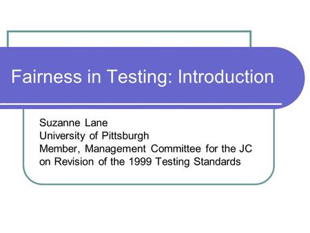 Fairness in Testing: Introduction Suzanne Lane University of Pittsburgh Member, Management Committee for the JC on Revision of the 1999 Testing Standards.