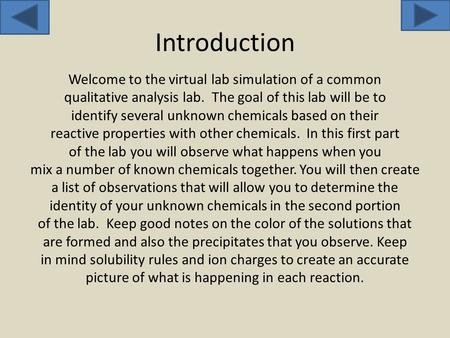 Introduction Welcome to the virtual lab simulation of a common qualitative analysis lab. The goal of this lab will be to identify several unknown chemicals.