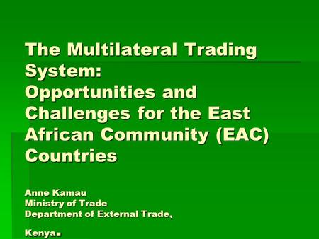 The Multilateral Trading System: Opportunities and Challenges for the East African Community (EAC) Countries Anne Kamau Ministry of Trade Department of.