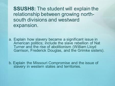 SSUSH8: The student will explain the relationship between growing north-south divisions and westward expansion. Explain how slavery became a significant.